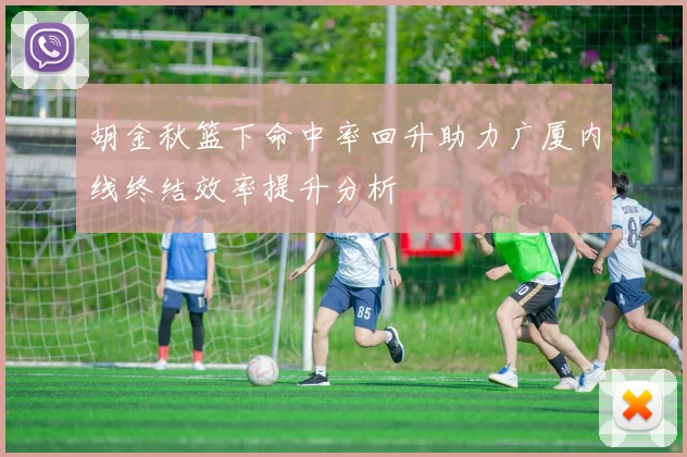 胡金秋篮下命中率回升助力广厦内线终结效率提升分析