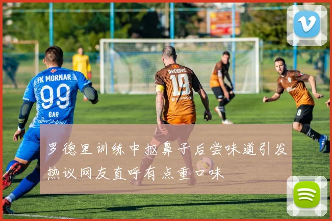 罗德里训练中抠鼻子后尝味道引发热议网友直呼有点重口味