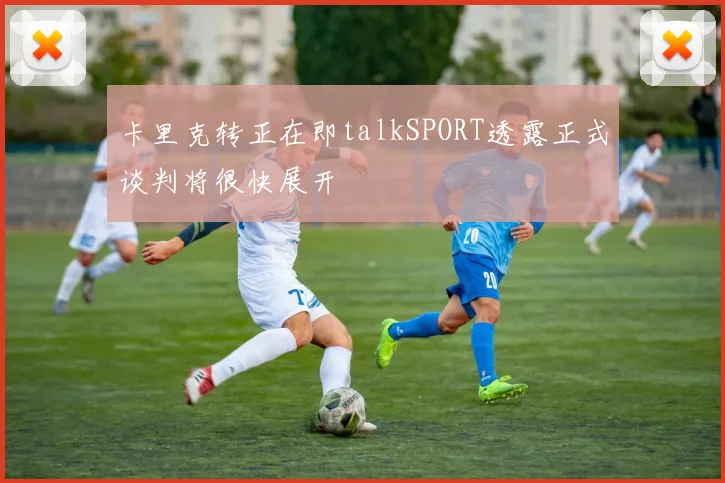 卡里克转正在即talkSPORT透露正式谈判将很快展开