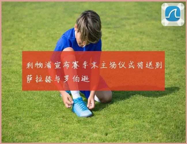 利物浦宣布赛季末主场仪式将送别萨拉赫与罗伯逊