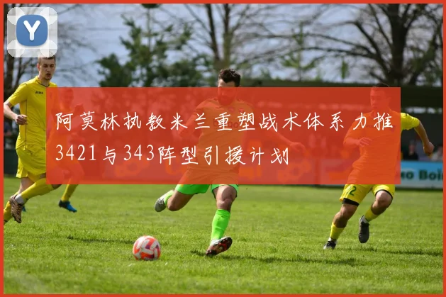 阿莫林执教米兰重塑战术体系力推3421与343阵型引援计划