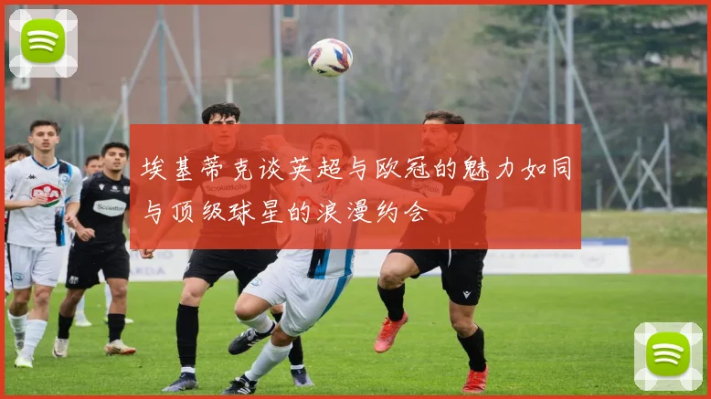 埃基蒂克谈英超与欧冠的魅力如同与顶级球星的浪漫约会