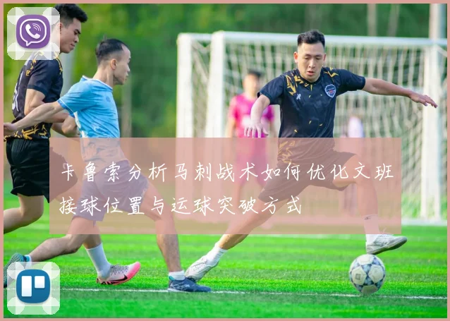 卡鲁索分析马刺战术如何优化文班接球位置与运球突破方式