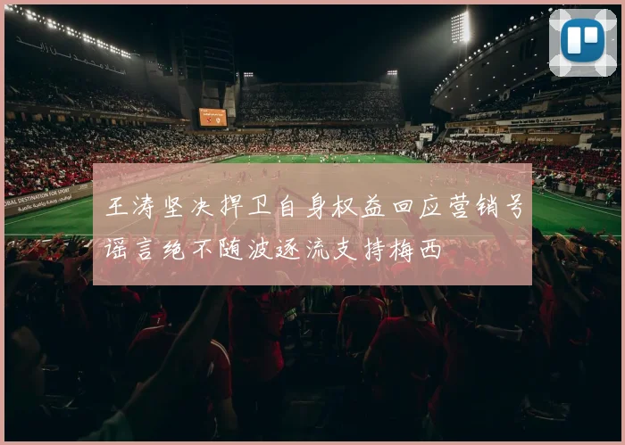王涛坚决捍卫自身权益回应营销号谣言绝不随波逐流支持梅西