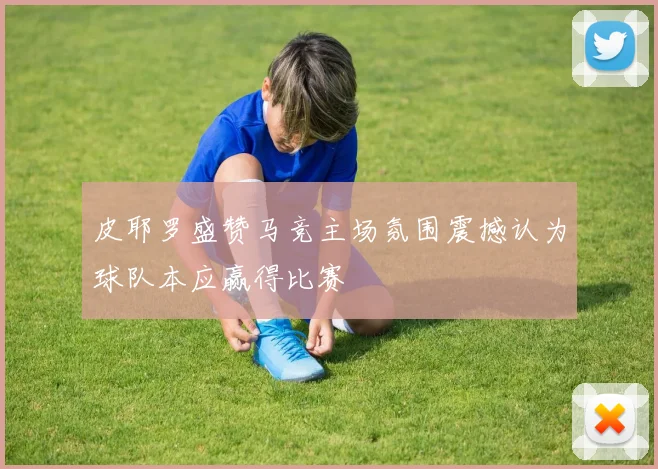 皮耶罗盛赞马竞主场氛围震撼认为球队本应赢得比赛