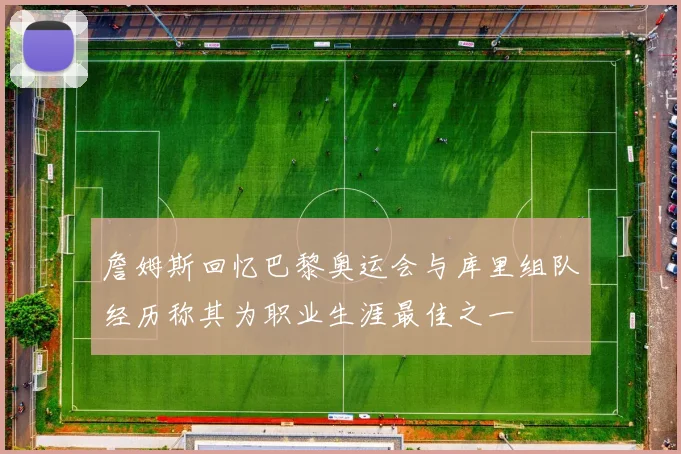 詹姆斯回忆巴黎奥运会与库里组队经历称其为职业生涯最佳之一