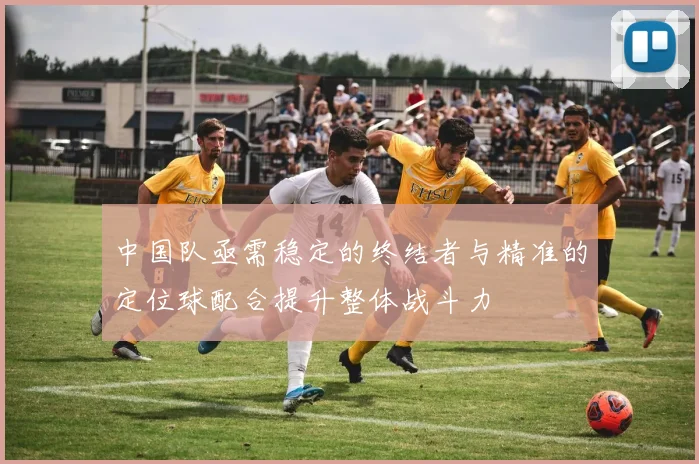 中国队亟需稳定的终结者与精准的定位球配合提升整体战斗力