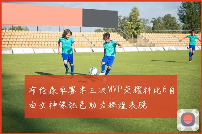 布伦森单赛季三次MVP荣耀科比6自由女神像配色助力辉煌表现