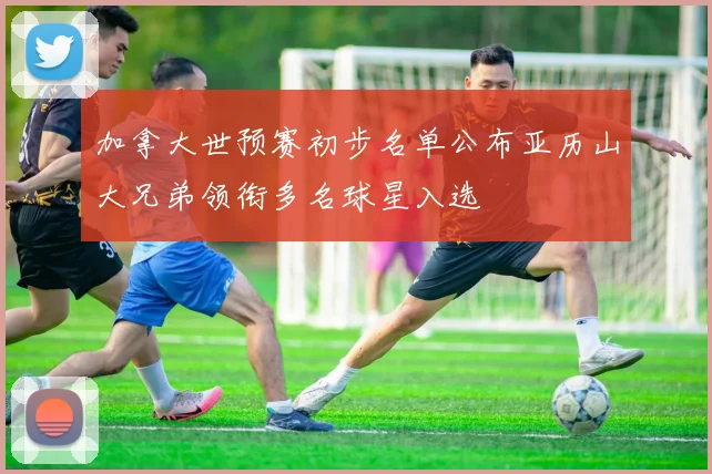 加拿大世预赛初步名单公布亚历山大兄弟领衔多名球星入选