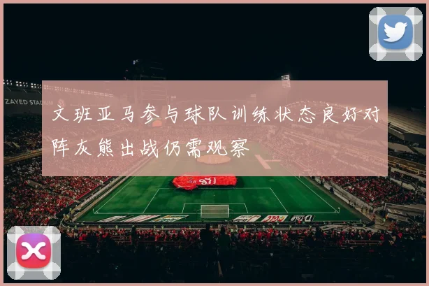 文班亚马参与球队训练状态良好对阵灰熊出战仍需观察