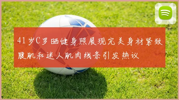 41岁C罗晒健身照展现完美身材紧致腹肌和迷人肌肉线条引发热议