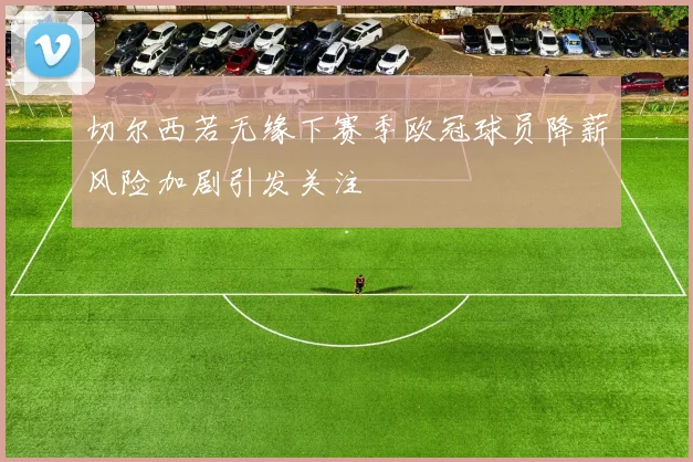 切尔西若无缘下赛季欧冠球员降薪风险加剧引发关注