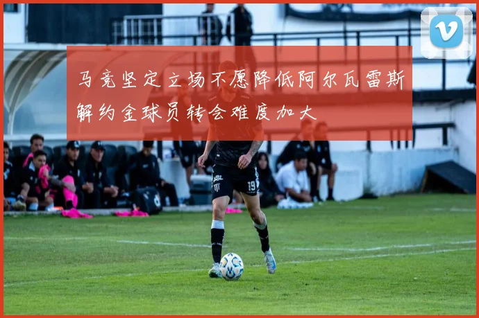 马竞坚定立场不愿降低阿尔瓦雷斯解约金球员转会难度加大