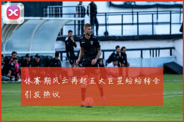 休赛期风云再起五大巨星纷纷转会引发热议