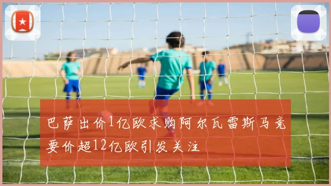 巴萨出价1亿欧求购阿尔瓦雷斯马竞要价超12亿欧引发关注