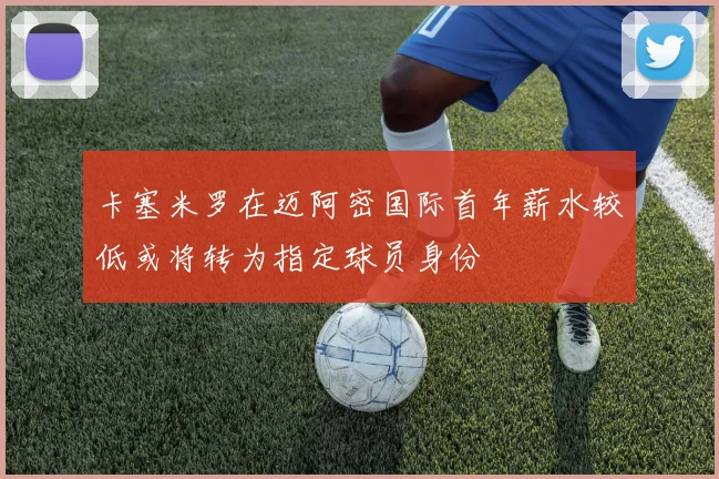 卡塞米罗在迈阿密国际首年薪水较低或将转为指定球员身份
